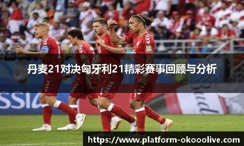 丹麦21对决匈牙利21精彩赛事回顾与分析